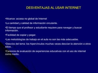 DESVENTAJAS AL USAR INTERNET Alcance: acceso no global de Internet La cantidad y calidad de información circulante. El tiempo que el profesor y estudiante requiere para navegar y buscar información. Facilidad de copiar y pegar. Las metodologías de trabajo en el aula no son las más adecuadas. Desvíos del tema: los hipervínculos muchas veces desvían la atención a otros sitios . Carencia de evaluación de experiencias educativas con el uso de internet como medio. 