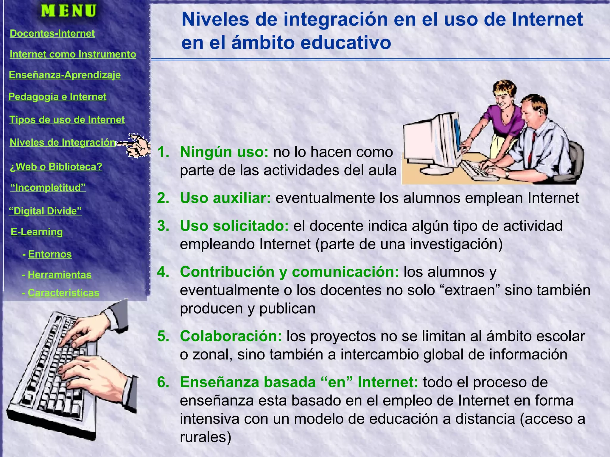 Niveles de integración en el uso de Internet en el ámbito educativo Ningún uso:  no lo hacen como  parte de las actividades del aula Uso auxiliar:  eventualmente los alumnos emplean Internet Uso solicitado:  el docente indica algún tipo de actividad empleando Internet (parte de una investigación) Contribución y comunicación:  los alumnos y eventualmente o los docentes no solo “extraen” sino también producen y publican Colaboración:  los proyectos no se limitan al ámbito escolar o zonal, sino también a intercambio global de información Enseñanza basada “en” Internet:  todo el proceso de enseñanza esta basado en el empleo de Internet en forma intensiva con un modelo de educación a distancia (acceso a rurales) Docentes-Internet Internet como Instrumento Enseñanza-Aprendizaje Pedagogía e Internet Tipos de uso de Internet Niveles de Integración ¿Web o Biblioteca? “ Incompletitud” “ Digital Divide” E-Learning -  Entornos -  Herramientas -  Características 