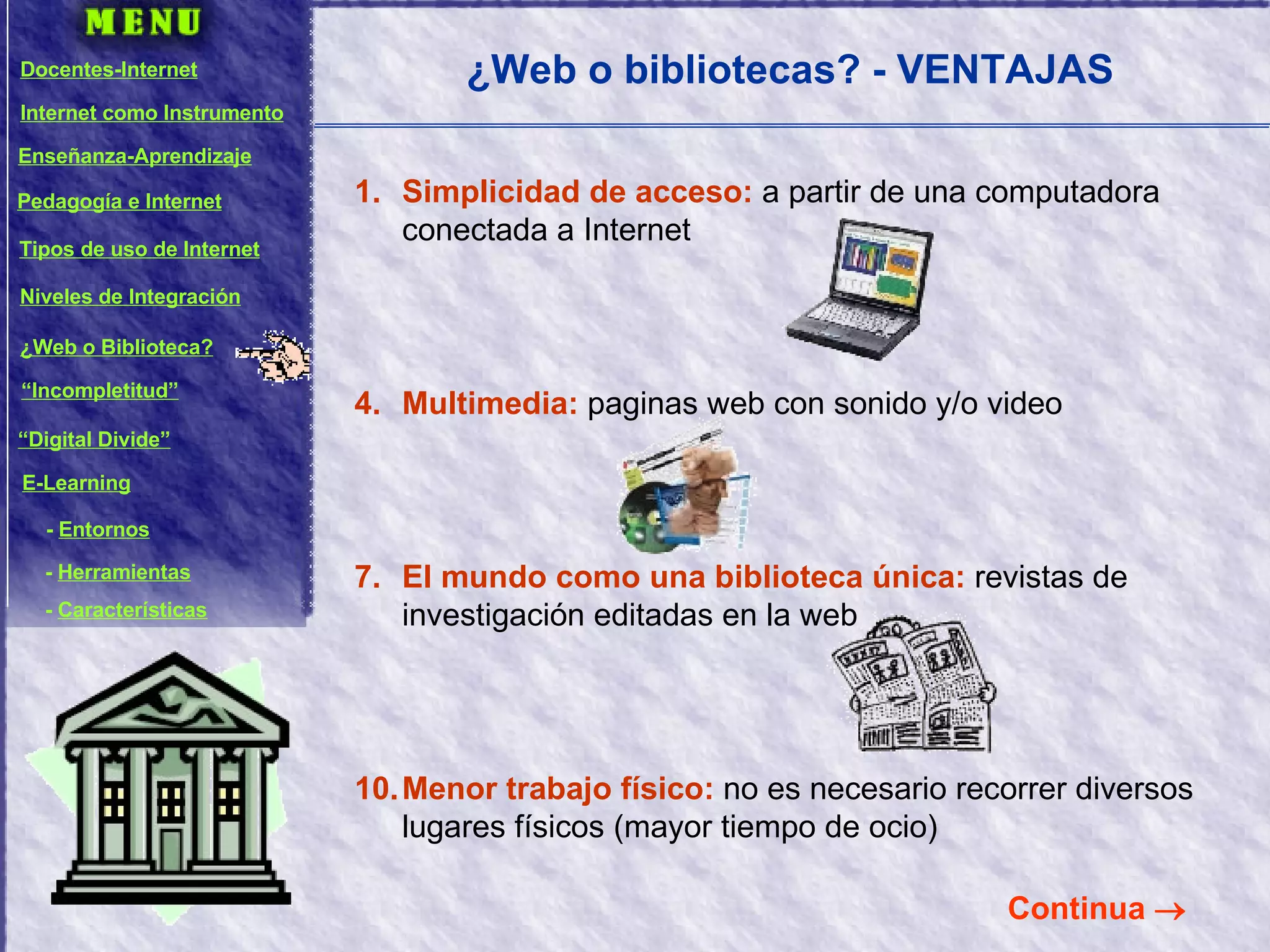 ¿Web o bibliotecas? - VENTAJAS Simplicidad de acceso:   a partir de una computadora conectada a Internet Multimedia:  paginas web con sonido y/o video El mundo como una biblioteca única:  revistas de investigación editadas en la web Menor trabajo físico:  no es necesario recorrer diversos lugares físicos (mayor tiempo de ocio) Continua   Docentes-Internet Internet como Instrumento Enseñanza-Aprendizaje Pedagogía e Internet Tipos de uso de Internet Niveles de Integración ¿Web o Biblioteca? “ Incompletitud” “ Digital Divide” E-Learning -  Entornos -  Herramientas -  Características 