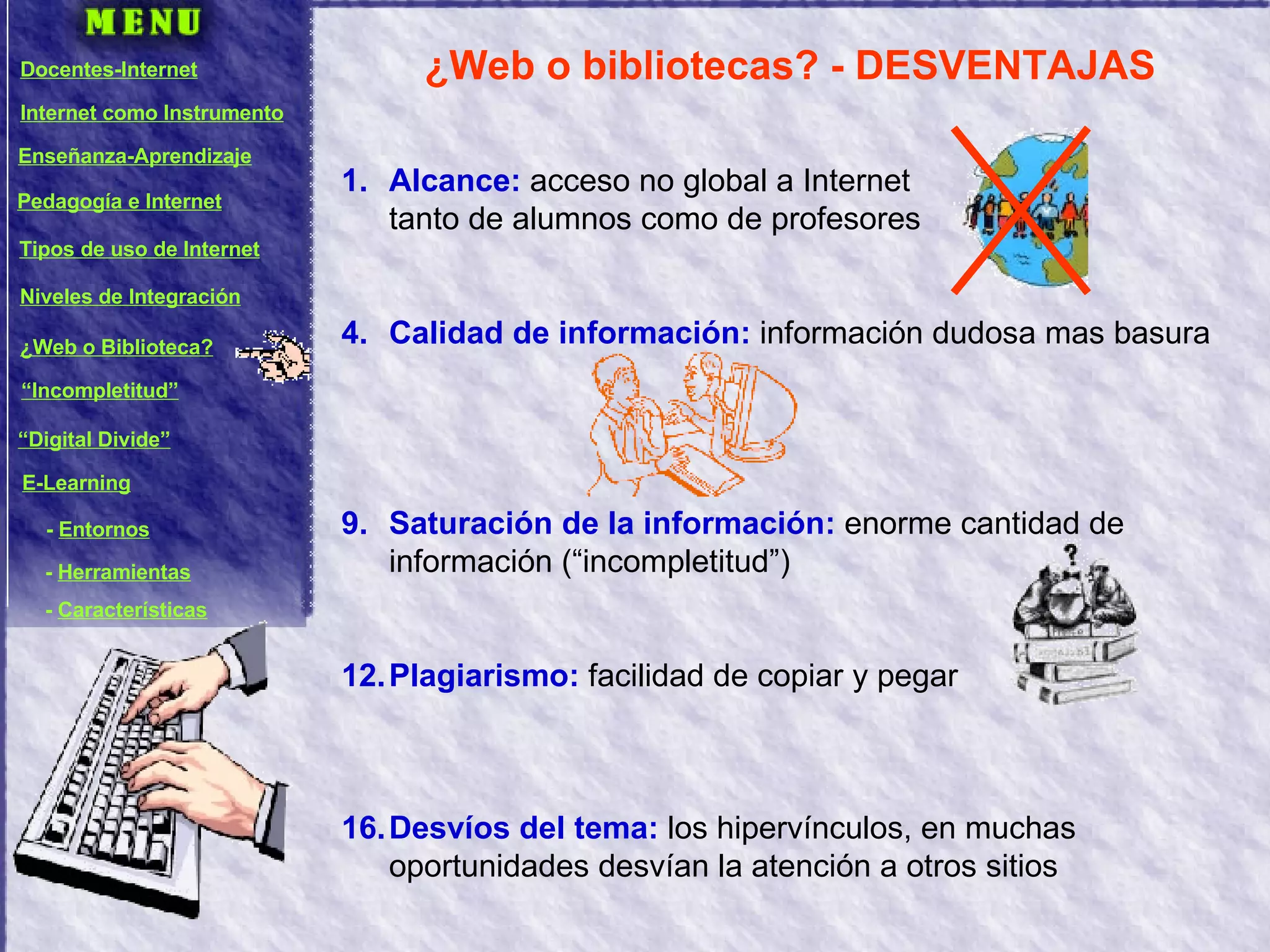 ¿Web o bibliotecas? - DESVENTAJAS Alcance:  acceso no global a Internet  tanto de alumnos como de profesores Calidad de información:  información dudosa mas basura Saturación de la información:  enorme cantidad de información (“incompletitud”) Plagiarismo:  facilidad de copiar y pegar Desvíos del tema:  los hipervínculos, en muchas oportunidades desvían la atención a otros sitios Docentes-Internet Internet como Instrumento Enseñanza-Aprendizaje Pedagogía e Internet Tipos de uso de Internet Niveles de Integración ¿Web o Biblioteca? “ Incompletitud” “ Digital Divide” E-Learning -  Entornos -  Herramientas -  Características 