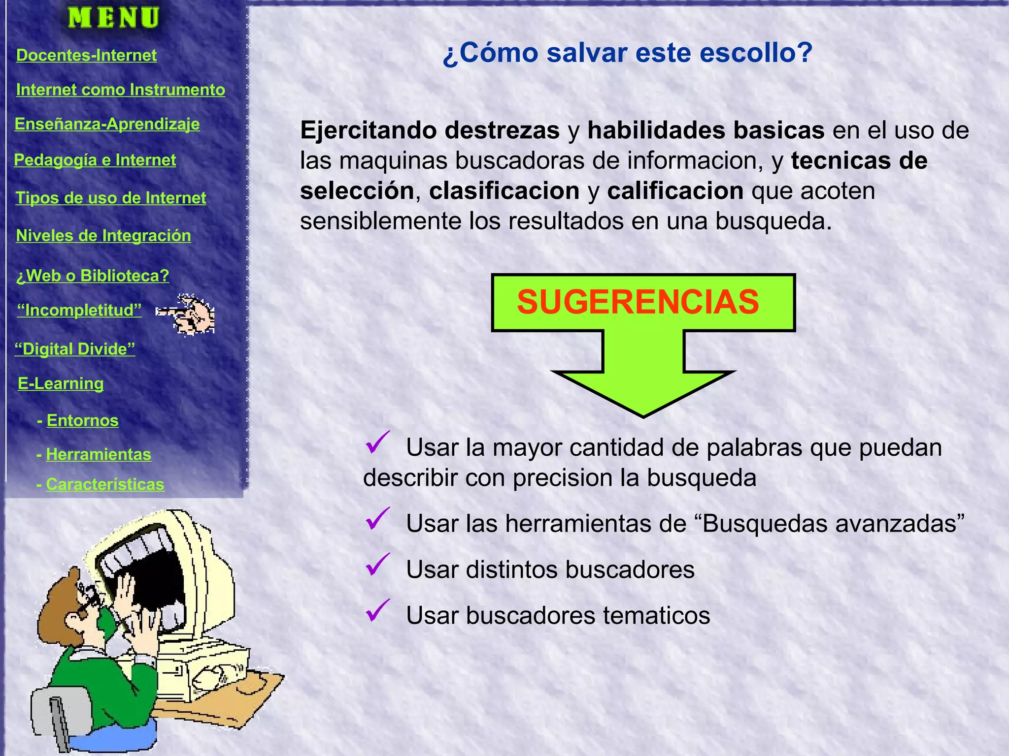 ¿Cómo salvar este escollo? Ejercitando destrezas  y  habilidades basicas  en el uso de las maquinas buscadoras de informacion, y  tecnicas de selección ,  clasificacion  y  calificacion  que acoten sensiblemente los resultados en una busqueda. Usar la mayor cantidad de palabras que puedan describir con precision la busqueda Usar las herramientas de “Busquedas avanzadas” Usar distintos buscadores Usar buscadores tematicos SUGERENCIAS Docentes-Internet Internet como Instrumento Enseñanza-Aprendizaje Pedagogía e Internet Tipos de uso de Internet Niveles de Integración ¿Web o Biblioteca? “ Incompletitud” “ Digital Divide” E-Learning -  Entornos -  Herramientas -  Características 