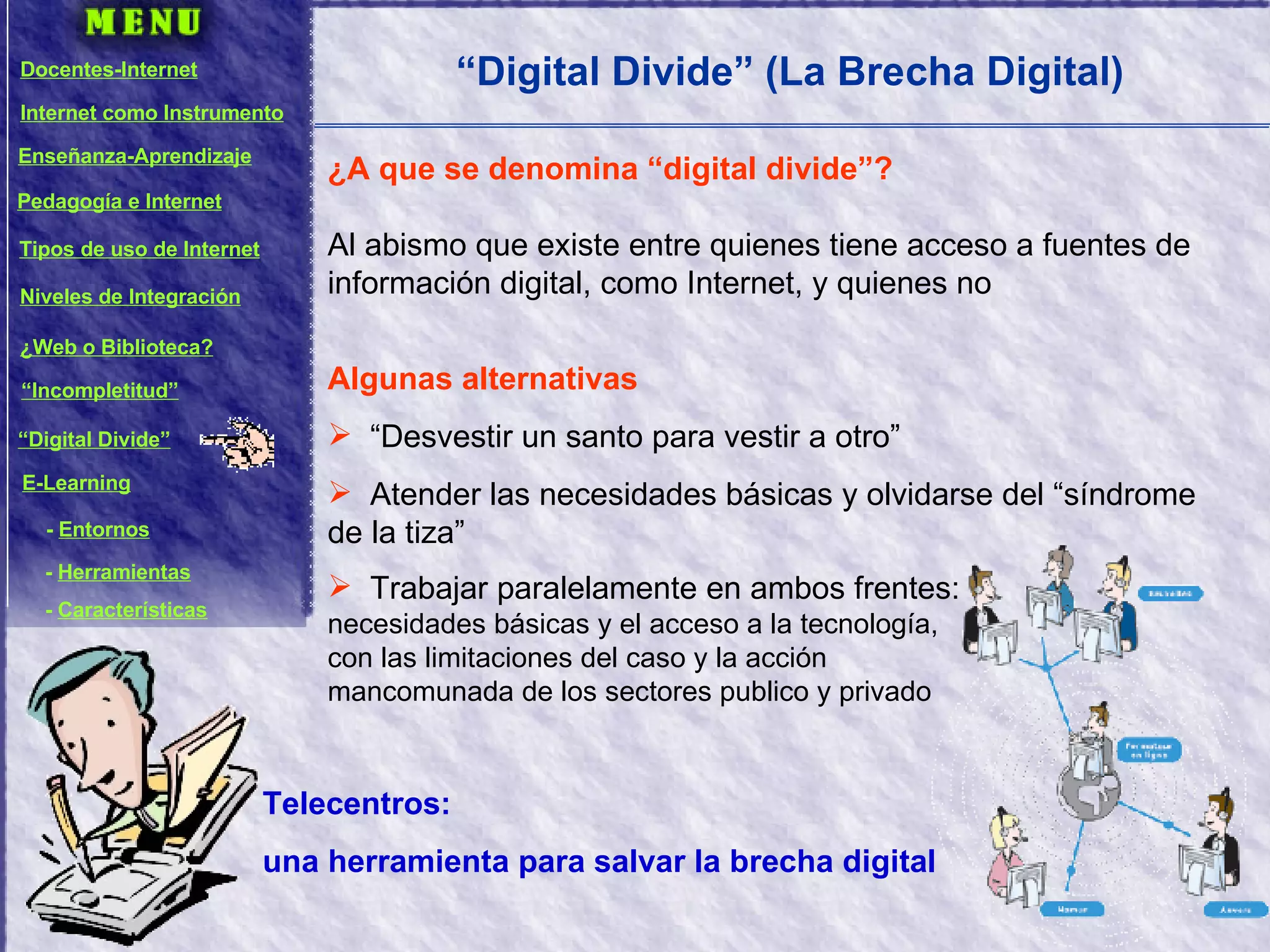“ Digital Divide” (La Brecha Digital) Algunas alternativas “Desvestir un santo para vestir a otro” Atender las necesidades básicas y olvidarse del “síndrome de la tiza” Trabajar paralelamente en ambos frentes:  necesidades básicas y el acceso a la tecnología,  con las limitaciones del caso y la acción  mancomunada de los sectores publico y privado ¿A que se denomina “digital divide”? Al abismo que existe entre quienes tiene acceso a fuentes de información digital, como Internet, y quienes no Telecentros:  una herramienta para salvar la brecha digital Docentes-Internet Internet como Instrumento Enseñanza-Aprendizaje Pedagogía e Internet Tipos de uso de Internet Niveles de Integración ¿Web o Biblioteca? “ Incompletitud” “ Digital Divide” E-Learning -  Entornos -  Herramientas -  Características 