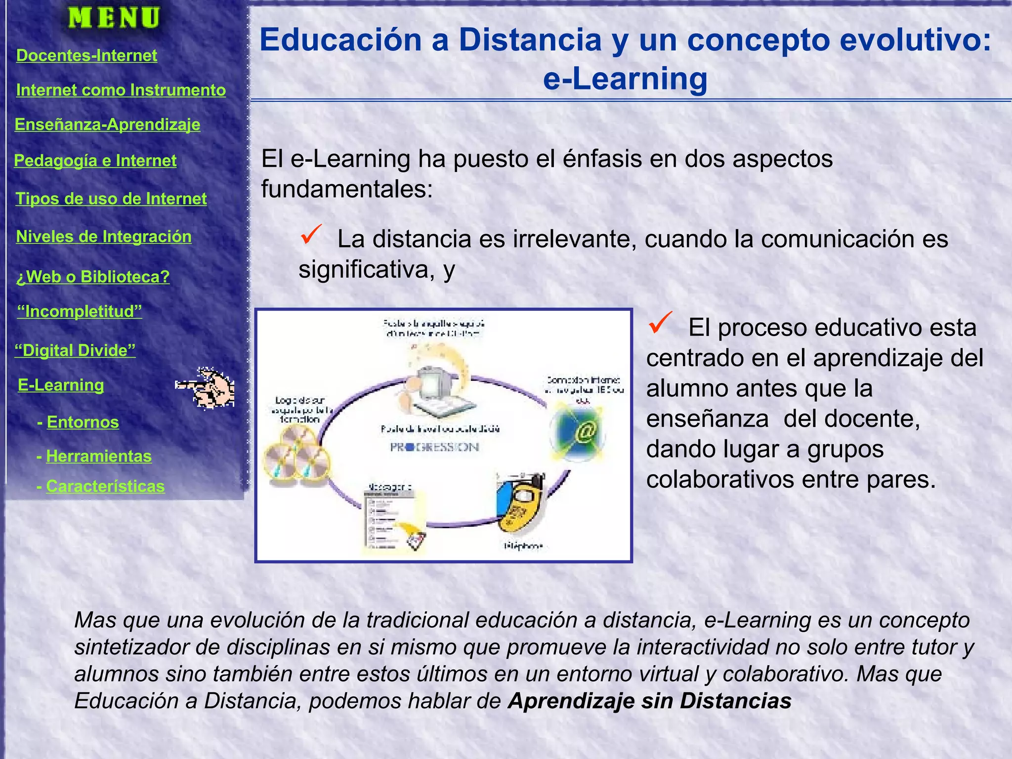 Educación a Distancia y un concepto evolutivo: e-Learning El e-Learning ha puesto el énfasis en dos aspectos fundamentales: La distancia es irrelevante, cuando la comunicación es significativa, y Mas que una evolución de la tradicional educación a distancia, e-Learning es un concepto sintetizador de disciplinas en si mismo que promueve la interactividad no solo entre tutor y alumnos sino también entre estos últimos en un entorno virtual y colaborativo. Mas que Educación a Distancia, podemos hablar de  Aprendizaje sin Distancias El proceso educativo esta centrado en el aprendizaje del alumno antes que la enseñanza  del docente, dando lugar a grupos colaborativos entre pares. Docentes-Internet Internet como Instrumento Enseñanza-Aprendizaje Pedagogía e Internet Tipos de uso de Internet Niveles de Integración ¿Web o Biblioteca? “ Incompletitud” “ Digital Divide” E-Learning -  Entornos -  Herramientas -  Características 