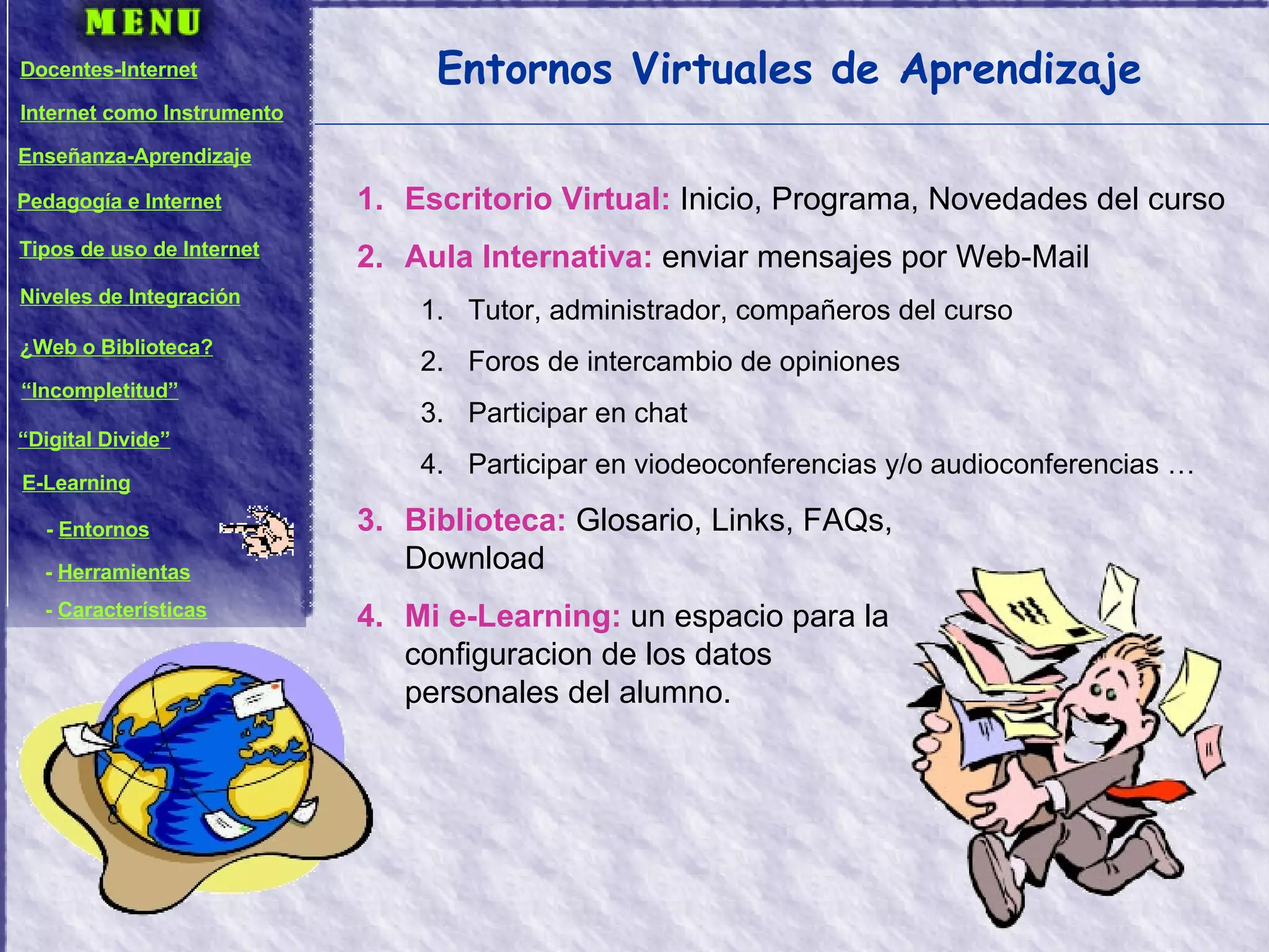 Entornos Virtuales de Aprendizaje Escritorio Virtual:  Inicio, Programa, Novedades del curso Aula Internativa:  enviar mensajes por Web-Mail Tutor, administrador, compañeros del curso Foros de intercambio de opiniones Participar en chat Participar en viodeoconferencias y/o audioconferencias … Biblioteca:  Glosario, Links, FAQs,  Download Mi e-Learning:  un espacio para la  configuracion de los datos  personales del alumno. Docentes-Internet Internet como Instrumento Enseñanza-Aprendizaje Pedagogía e Internet Tipos de uso de Internet Niveles de Integración ¿Web o Biblioteca? “ Incompletitud” “ Digital Divide” E-Learning -  Entornos -  Herramientas -  Características 