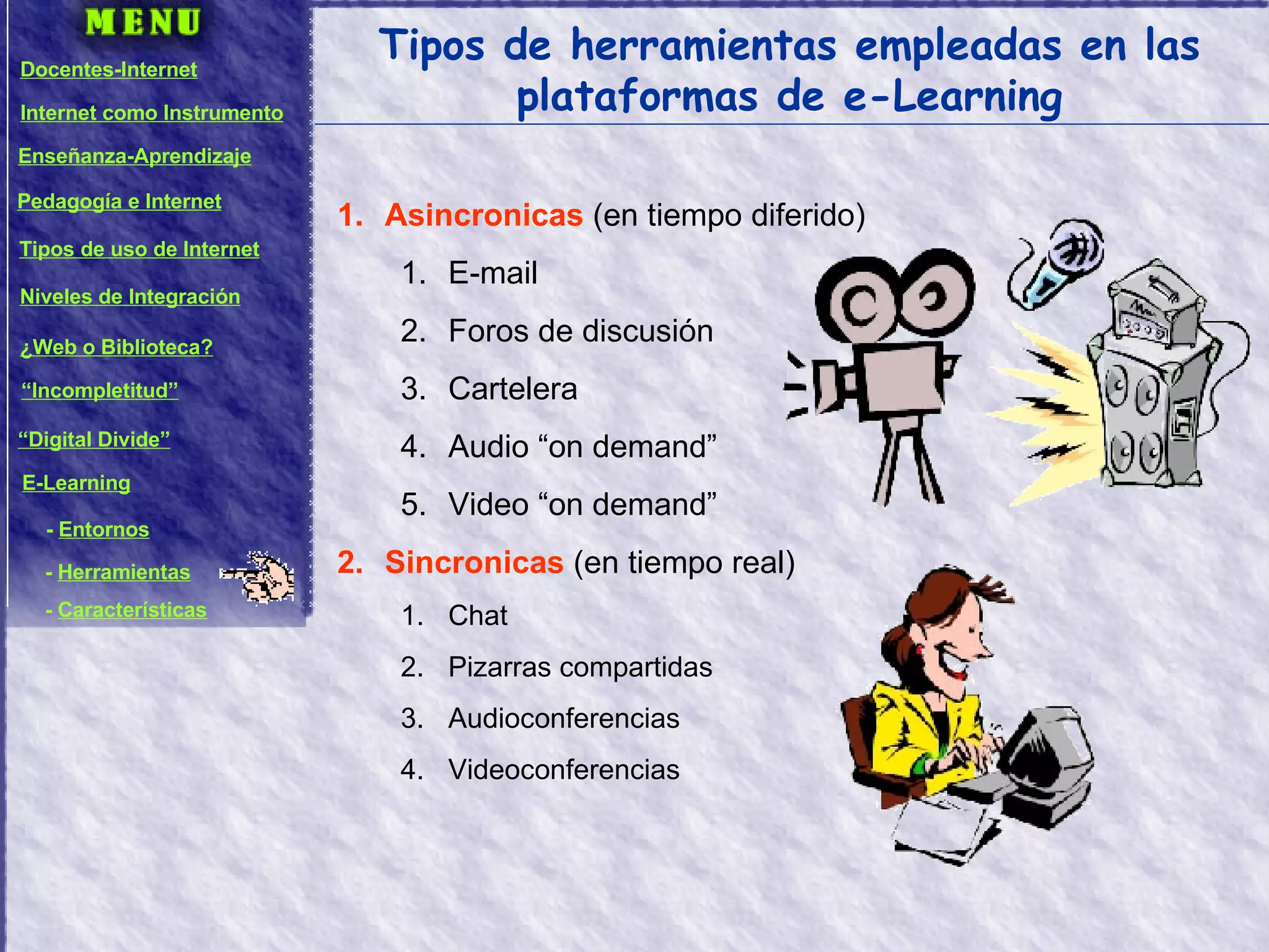 Tipos de herramientas empleadas en las plataformas de e-Learning Asincronicas  (en tiempo diferido) E-mail Foros de discusión Cartelera Audio “on demand” Video “on demand” Sincronicas  (en tiempo real) Chat Pizarras compartidas Audioconferencias Videoconferencias Docentes-Internet Internet como Instrumento Enseñanza-Aprendizaje Pedagogía e Internet Tipos de uso de Internet Niveles de Integración ¿Web o Biblioteca? “ Incompletitud” “ Digital Divide” E-Learning -  Entornos -  Herramientas -  Características 