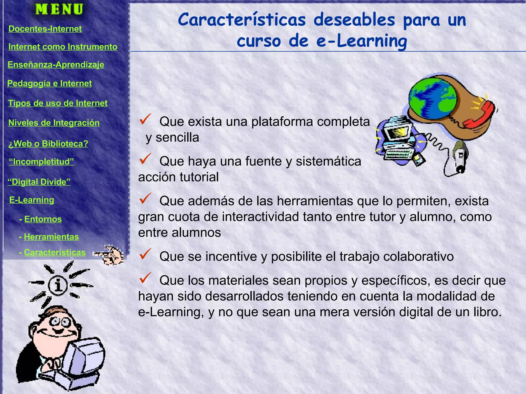 Características deseables para un curso de e-Learning Que exista una plataforma completa  y sencilla Que haya una fuente y sistemática  acción tutorial Que además de las herramientas que lo permiten, exista gran cuota de interactividad tanto entre tutor y alumno, como entre alumnos Que se incentive y posibilite el trabajo colaborativo Que los materiales sean propios y específicos, es decir que hayan sido desarrollados teniendo en cuenta la modalidad de e-Learning, y no que sean una mera versión digital de un libro. Docentes-Internet Internet como Instrumento Enseñanza-Aprendizaje Pedagogía e Internet Tipos de uso de Internet Niveles de Integración ¿Web o Biblioteca? “ Incompletitud” “ Digital Divide” E-Learning -  Entornos -  Herramientas -  Características 