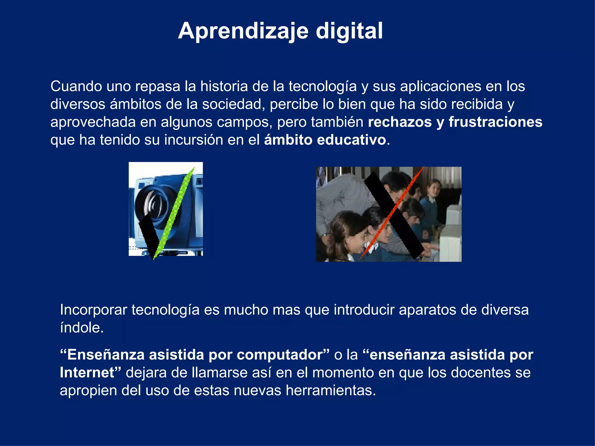 Aprendizaje digital Cuando uno repasa la historia de la tecnología y sus aplicaciones en los diversos ámbitos de la sociedad, percibe lo bien que ha sido recibida y aprovechada en algunos campos, pero también  rechazos y frustraciones  que ha tenido su incursión en el  ámbito educativo . Incorporar tecnología es mucho mas que introducir aparatos de diversa índole. “ Enseñanza asistida por computador”  o la  “enseñanza asistida por Internet”  dejara de llamarse así en el momento en que los docentes se apropien del uso de estas nuevas herramientas. 