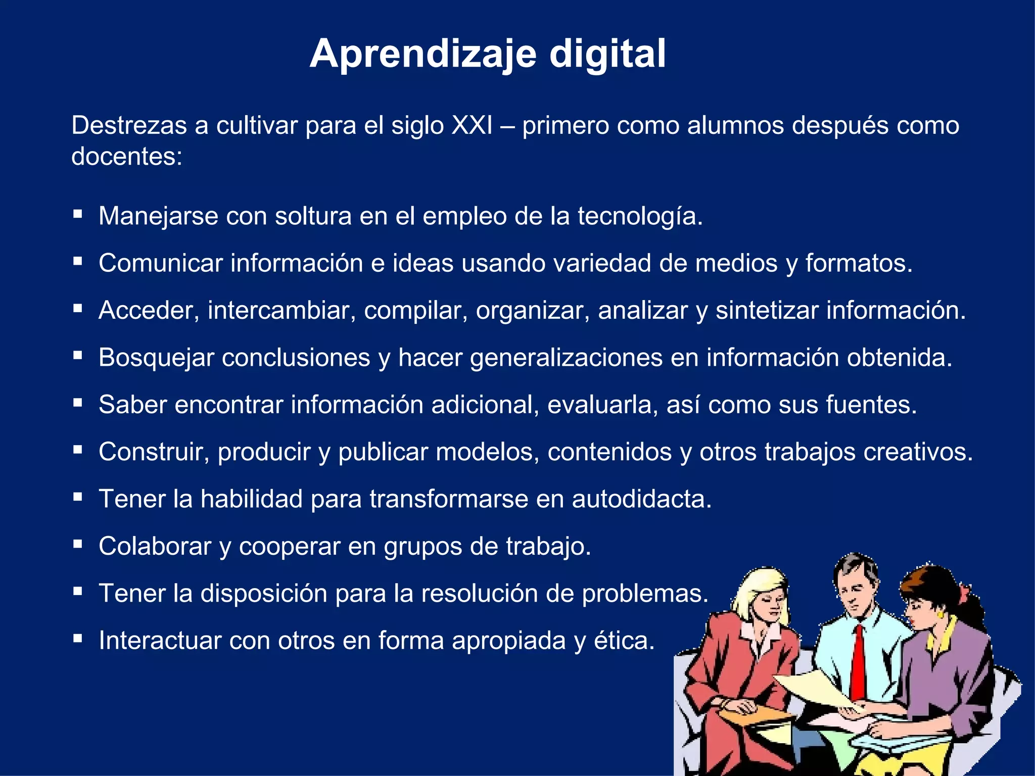 Aprendizaje digital Destrezas a cultivar para el siglo XXI – primero como alumnos después como docentes: Manejarse con soltura en el empleo de la tecnología. Comunicar información e ideas usando variedad de medios y formatos. Acceder, intercambiar, compilar, organizar, analizar y sintetizar información. Bosquejar conclusiones y hacer generalizaciones en información obtenida. Saber encontrar información adicional, evaluarla, así como sus fuentes. Construir, producir y publicar modelos, contenidos y otros trabajos creativos. Tener la habilidad para transformarse en autodidacta. Colaborar y cooperar en grupos de trabajo. Tener la disposición para la resolución de problemas. Interactuar con otros en forma apropiada y ética. 
