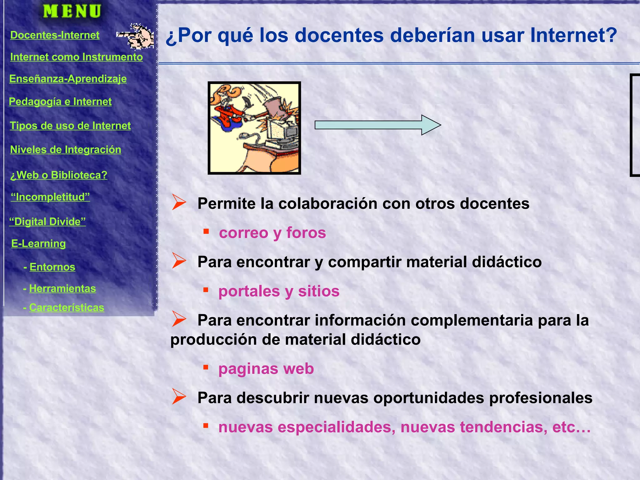 ¿Por qué los docentes deberían usar Internet? Permite la colaboración con otros docentes correo y foros Para encontrar y compartir material didáctico portales y sitios Para encontrar información complementaria para la producción de material didáctico paginas web Para descubrir nuevas oportunidades profesionales nuevas especialidades, nuevas tendencias, etc… Docentes-Internet Internet como Instrumento Enseñanza-Aprendizaje Pedagogía e Internet Tipos de uso de Internet Niveles de Integración ¿Web o Biblioteca? “ Incompletitud” “ Digital Divide” E-Learning -  Entornos -  Herramientas -  Características 
