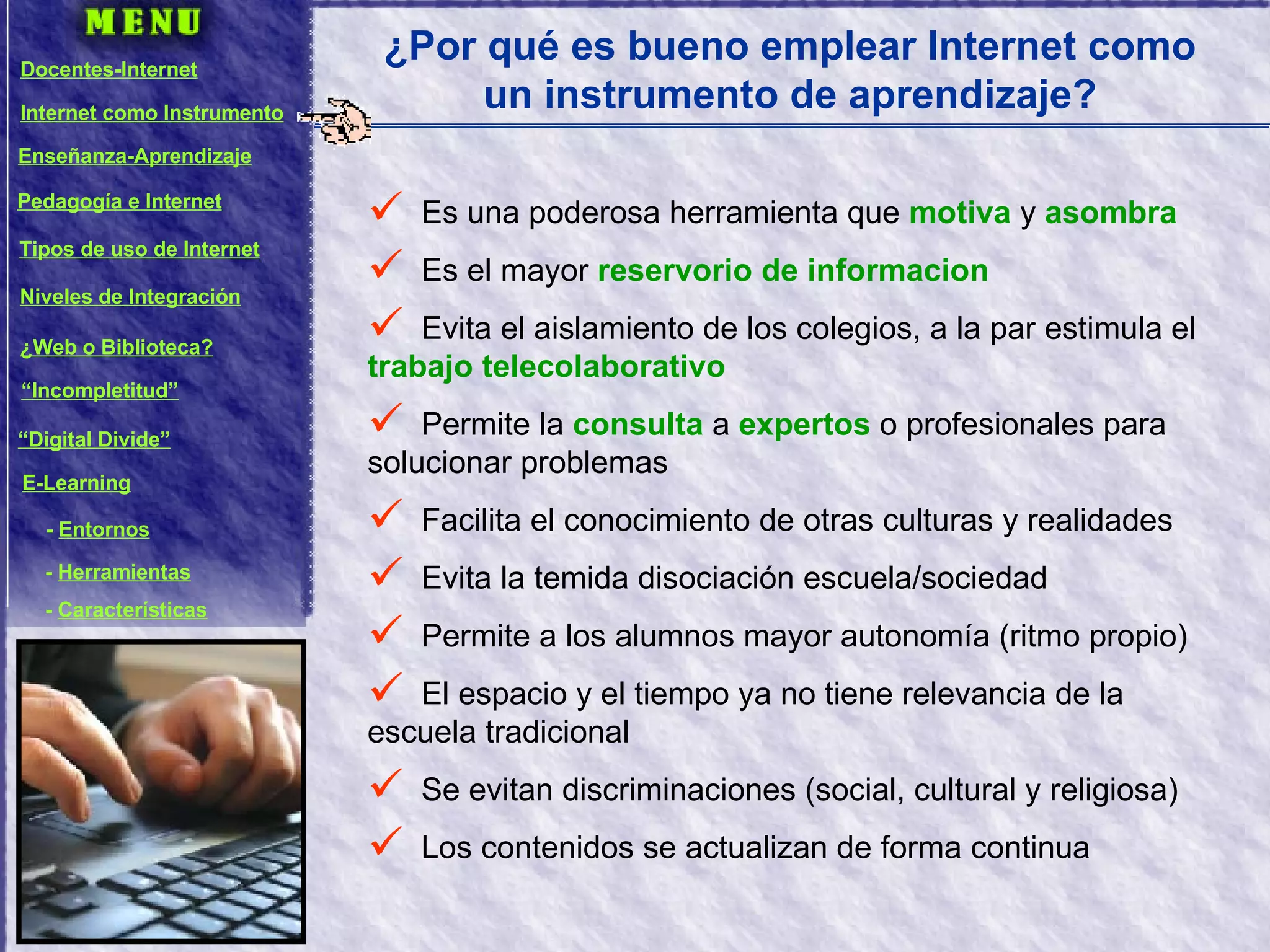 ¿Por qué es bueno emplear Internet como un instrumento de aprendizaje? Es una poderosa herramienta que  motiva  y  asombra Es el mayor  reservorio de informacion Evita el aislamiento de los colegios, a la par estimula el  trabajo telecolaborativo Permite la  consulta  a  expertos  o profesionales para solucionar problemas Facilita el conocimiento de otras culturas y realidades Evita la temida disociación escuela/sociedad Permite a los alumnos mayor autonomía (ritmo propio) El espacio y el tiempo ya no tiene relevancia de la escuela tradicional Se evitan discriminaciones (social, cultural y religiosa) Los contenidos se actualizan de forma continua Docentes-Internet Internet como Instrumento Enseñanza-Aprendizaje Pedagogía e Internet Tipos de uso de Internet Niveles de Integración ¿Web o Biblioteca? “ Incompletitud” “ Digital Divide” E-Learning -  Entornos -  Herramientas -  Características 