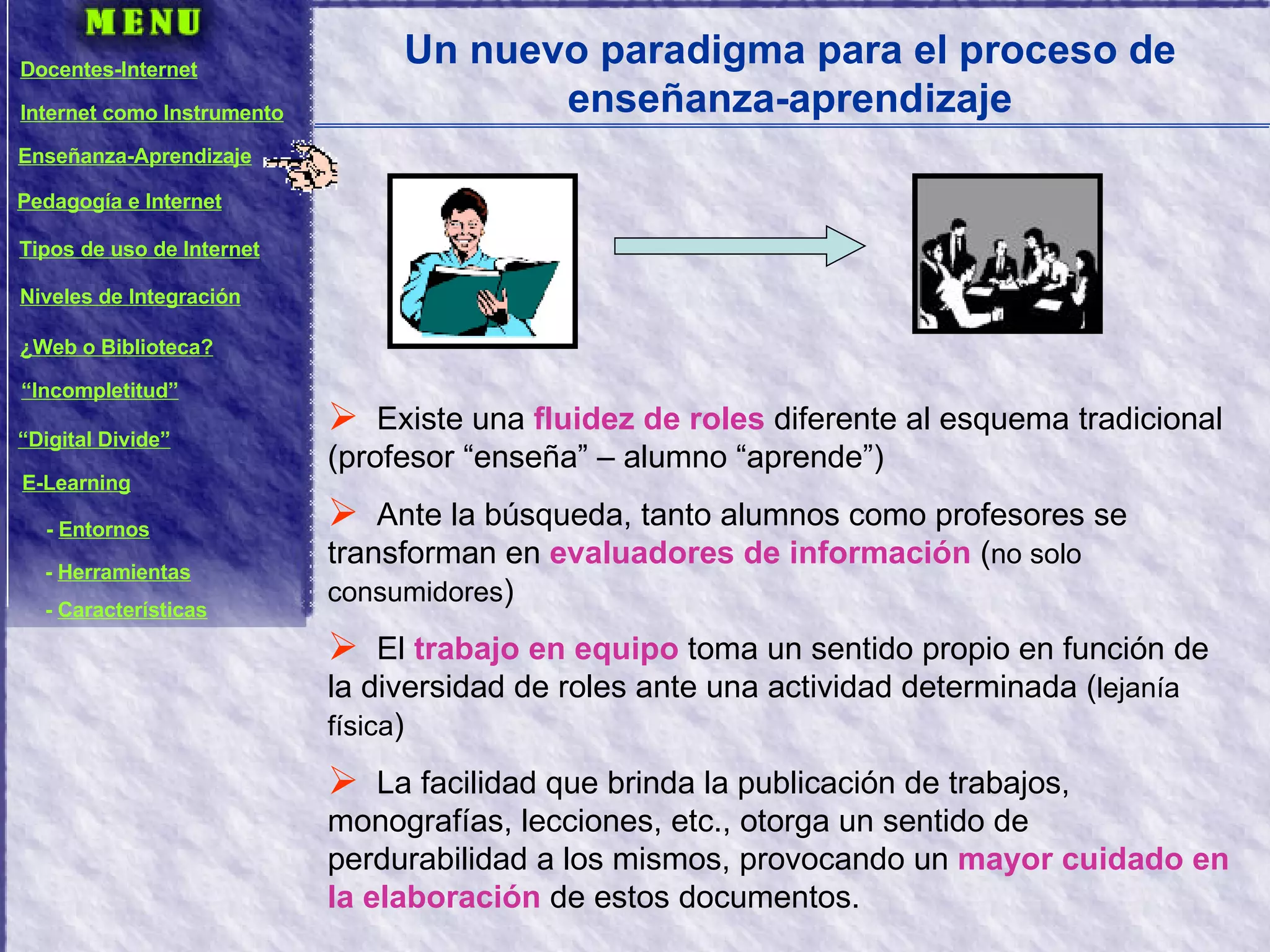 Un nuevo paradigma para el proceso de enseñanza-aprendizaje Existe una  fluidez de roles  diferente al esquema tradicional (profesor “enseña” – alumno “aprende”) Ante la búsqueda, tanto alumnos como profesores se transforman en  evaluadores de información  ( no solo consumidores ) El  trabajo en equipo  toma un sentido propio en función de la diversidad de roles ante una actividad determinada ( lejanía física ) La facilidad que brinda la publicación de trabajos, monografías, lecciones, etc., otorga un sentido de perdurabilidad a los mismos, provocando un  mayor cuidado en la elaboración  de estos documentos. Docentes-Internet Internet como Instrumento Enseñanza-Aprendizaje Pedagogía e Internet Tipos de uso de Internet Niveles de Integración ¿Web o Biblioteca? “ Incompletitud” “ Digital Divide” E-Learning -  Entornos -  Herramientas -  Características 