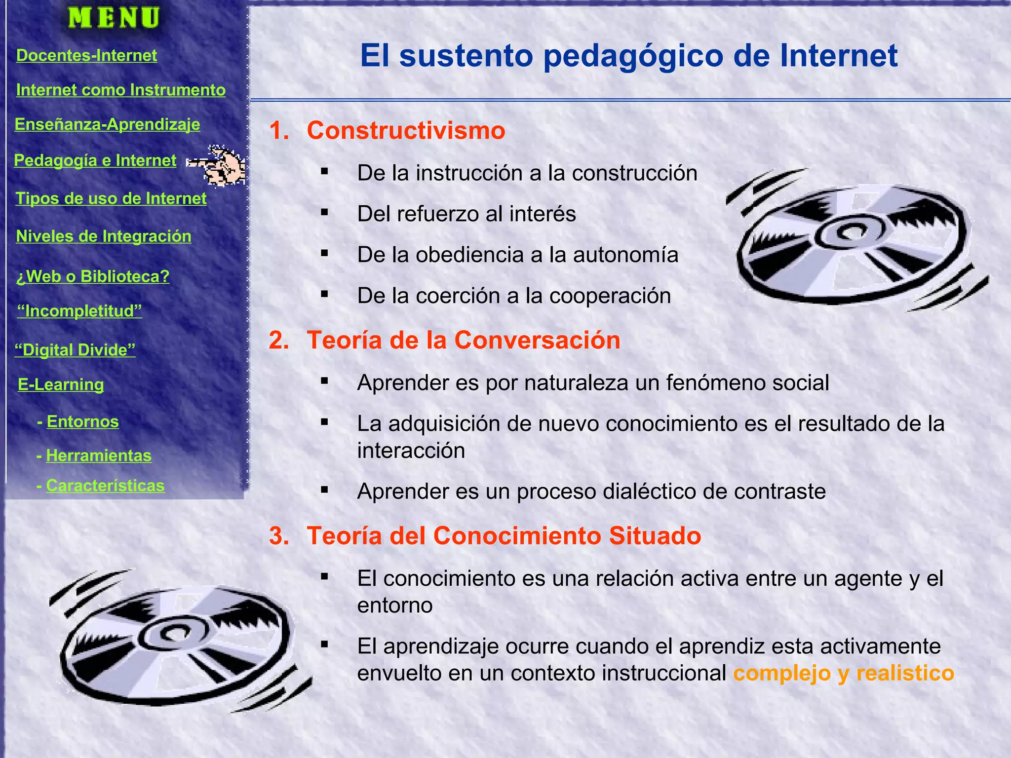 El sustento pedagógico de Internet Constructivismo De la instrucción a la construcción Del refuerzo al interés De la obediencia a la autonomía De la coerción a la cooperación Teoría de la Conversación Aprender es por naturaleza un fenómeno social La adquisición de nuevo conocimiento es el resultado de la interacción Aprender es un proceso dialéctico de contraste Teoría del Conocimiento Situado El conocimiento es una relación activa entre un agente y el entorno El aprendizaje ocurre cuando el aprendiz esta activamente envuelto en un contexto instruccional  complejo y realistico Docentes-Internet Internet como Instrumento Enseñanza-Aprendizaje Pedagogía e Internet Tipos de uso de Internet Niveles de Integración ¿Web o Biblioteca? “ Incompletitud” “ Digital Divide” E-Learning -  Entornos -  Herramientas -  Características 