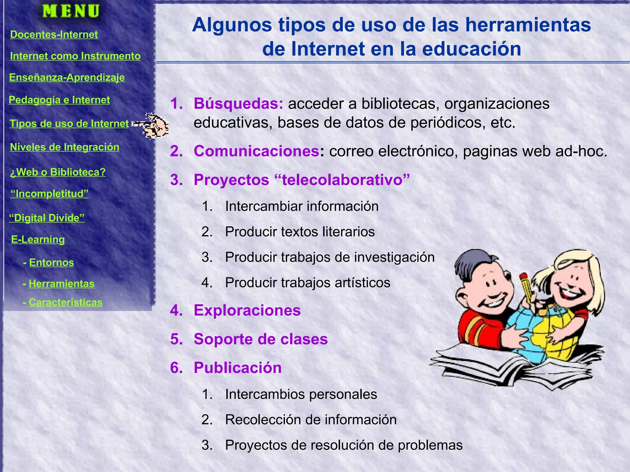 Algunos tipos de uso de las herramientas de Internet en la educación Búsquedas:  acceder a bibliotecas, organizaciones educativas, bases de datos de periódicos, etc. Comunicaciones :  correo electrónico, paginas web ad-hoc. Proyectos “telecolaborativo” Intercambiar información Producir textos literarios Producir trabajos de investigación Producir trabajos artísticos Exploraciones Soporte de clases Publicación Intercambios personales Recolección de información Proyectos de resolución de problemas Docentes-Internet Internet como Instrumento Enseñanza-Aprendizaje Pedagogía e Internet Tipos de uso de Internet Niveles de Integración ¿Web o Biblioteca? “ Incompletitud” “ Digital Divide” E-Learning -  Entornos -  Herramientas -  Características 