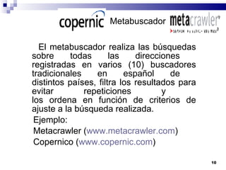 Metabuscador El metabuscador realiza las búsquedas sobre todas las direcciones  registradas en varios (10) buscadores tradicionales en español de  distintos países, filtra los resultados para evitar repeticiones y  los ordena en función de criterios de ajuste a la búsqueda realizada.  Ejemplo: Metacrawler ( www.metacrawler.com ) Copernico ( www.copernic.com ) 