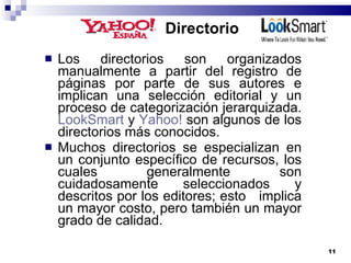 Directorio Los directorios son organizados manualmente a partir del registro de páginas por parte de sus autores e implican una selección editorial y un proceso de categorización jerarquizada.  LookSmart  y  Yahoo!  son algunos de los directorios más conocidos. Muchos directorios se especializan en un conjunto específico de recursos, los cuales generalmente son cuidadosamente seleccionados y descritos por los editores; esto  implica un mayor costo, pero también un mayor grado de calidad. 