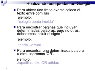 Realizando búsquedas en Google Para ubicar una frase exacta coloca el texto entre comillas ejemplo:  “ colegio beata imelda” Para encontrar páginas que incluyan determinadas palabras, pero no otras, deberemos incluir el signo '-  ejemplo: tienda –virtual Para encontrar una determinada palabra u otra, usaremos 'OR‘.  ejemplo:  zapatillas nike OR adidas 