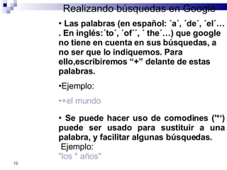 Realizando búsquedas en Google Se puede hacer uso de comodines ('*‘) puede ser usado para sustituir a una palabra, y facilitar algunas búsquedas. Ejemplo: "los * años" Las palabras (en español: ´a´, ´de´, ´el´…. En inglés:´to´, ´of´´, ´ the´…) que google  no tiene en cuenta en sus búsquedas, a no ser que lo indiquemos. Para ello,escribiremos “+” delante de estas palabras. Ejemplo: +el mundo 