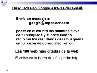 Envía un mensaje a: [email_address] poner en el asunto las palabras clave de tu búsqueda y al poco tiempo recibirás los resultados de la búsqueda en tu buzón de correo electrónico.  Búsquedas en Google a través del e-mail  Las 100 web mas citadas de la web Escribe en la barra de búsqueda: http 