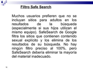 Filtro Safe Search Muchos usuarios prefieren que no se incluyan sitios para adultos en los resultados de la búsqueda (especialmente si sus hijos utilizan el mismo equipo). SafeSearch de Google filtra los sitios que contienen contenido sexual explícito y los elimina de los resultados de su búsqueda. No hay ningún filtro preciso al 100%, pero SafeSearch debería eliminar la mayoría del material inadecuado.  