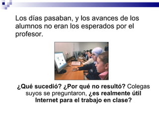 Los días pasaban, y los avances de los alumnos no eran los esperados por el profesor.  ¿Qué sucedió? ¿Por qué no resultó?  Colegas suyos se preguntaron,  ¿es realmente útil Internet para el trabajo en clase? 