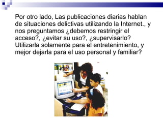 Por otro lado, Las publicaciones diarias hablan de situaciones delictivas utilizando la Internet., y nos preguntamos ¿debemos restringir el acceso?, ¿evitar su uso?, ¿supervisarlo? Utilizarla solamente para el entretenimiento, y mejor dejarla para el uso personal y familiar? 