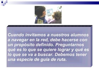Cuando invitamos a nuestros alumnos a navegar en la red, debe hacerse con un propósito definido. Preguntarnos qué es lo que se quiere lograr y qué es lo que se va a buscar. Debemos tener una especie de guía de ruta.  