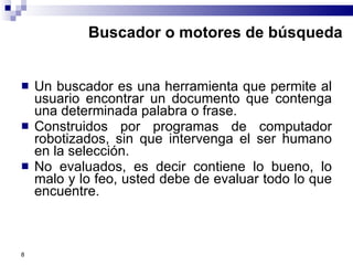 Buscador o motores de búsqueda Un buscador es una herramienta que permite al usuario encontrar un documento que contenga una determinada palabra o frase. Construidos por programas de computador robotizados, sin que intervenga el ser humano en la selección. No evaluados, es decir contiene lo bueno, lo malo y lo feo, usted debe de evaluar todo lo que encuentre.  