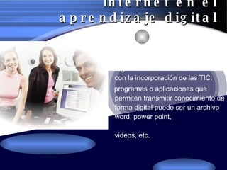 Internet en el aprendizaje digital Permite cambiar la organización de la enseñanza  con la incorporación de las TIC: programas o aplicaciones que permiten transmitir conocimiento de forma digital puede ser un archivo word, power point,  videos, etc. 