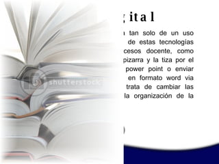 No se trata tan solo de un uso instrumental de estas tecnologías en los procesos docente, como cambiar la pizarra y la tiza por el video o el power point o enviar documentos en formato word via internet se trata de cambiar las formas de la organización de la enseñanza. Internet en el  aprendizaje digital 