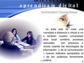 Universidad Convencional No se trata solo de crear una Universidad a distancia o virtual si no que también nuestra universidad publica local combine procesos presénciales  con procesos a distancia usando las tecnologías de la información  y de la comunicación con nuevos métodos apropiados al uso de tan poderosa herramienta educativa. Internet en el   aprendizaje digital 