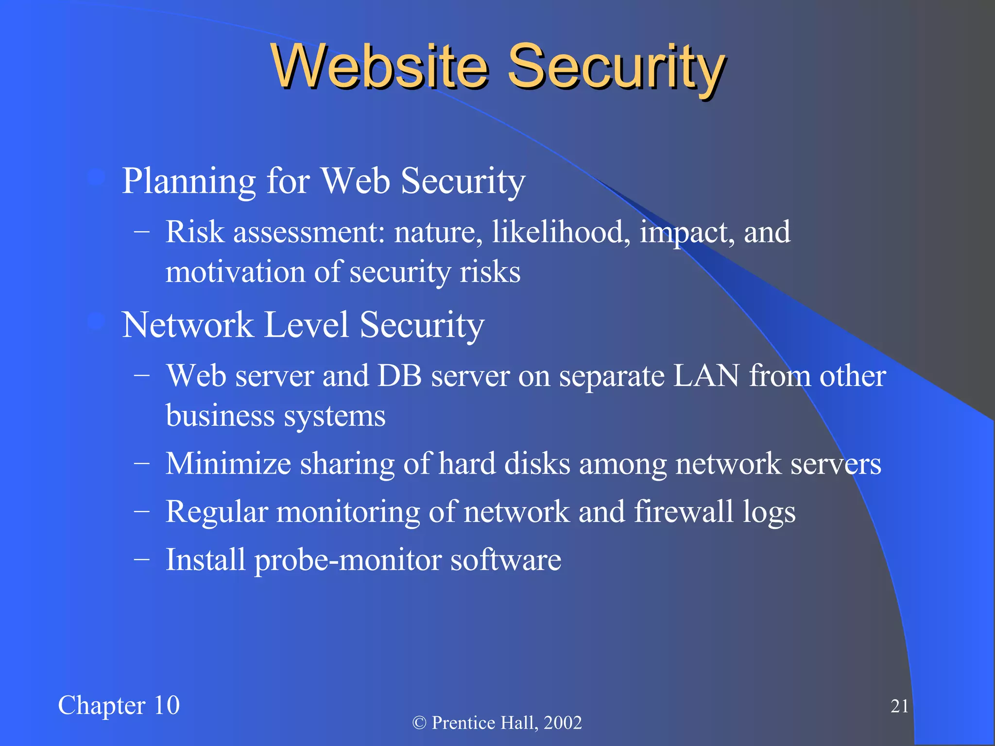 Website Security Planning for Web Security Risk assessment: nature, likelihood, impact, and motivation of security risks Network Level Security Web server and DB server on separate LAN from other business systems Minimize sharing of hard disks among network servers Regular monitoring of network and firewall logs Install probe-monitor software 