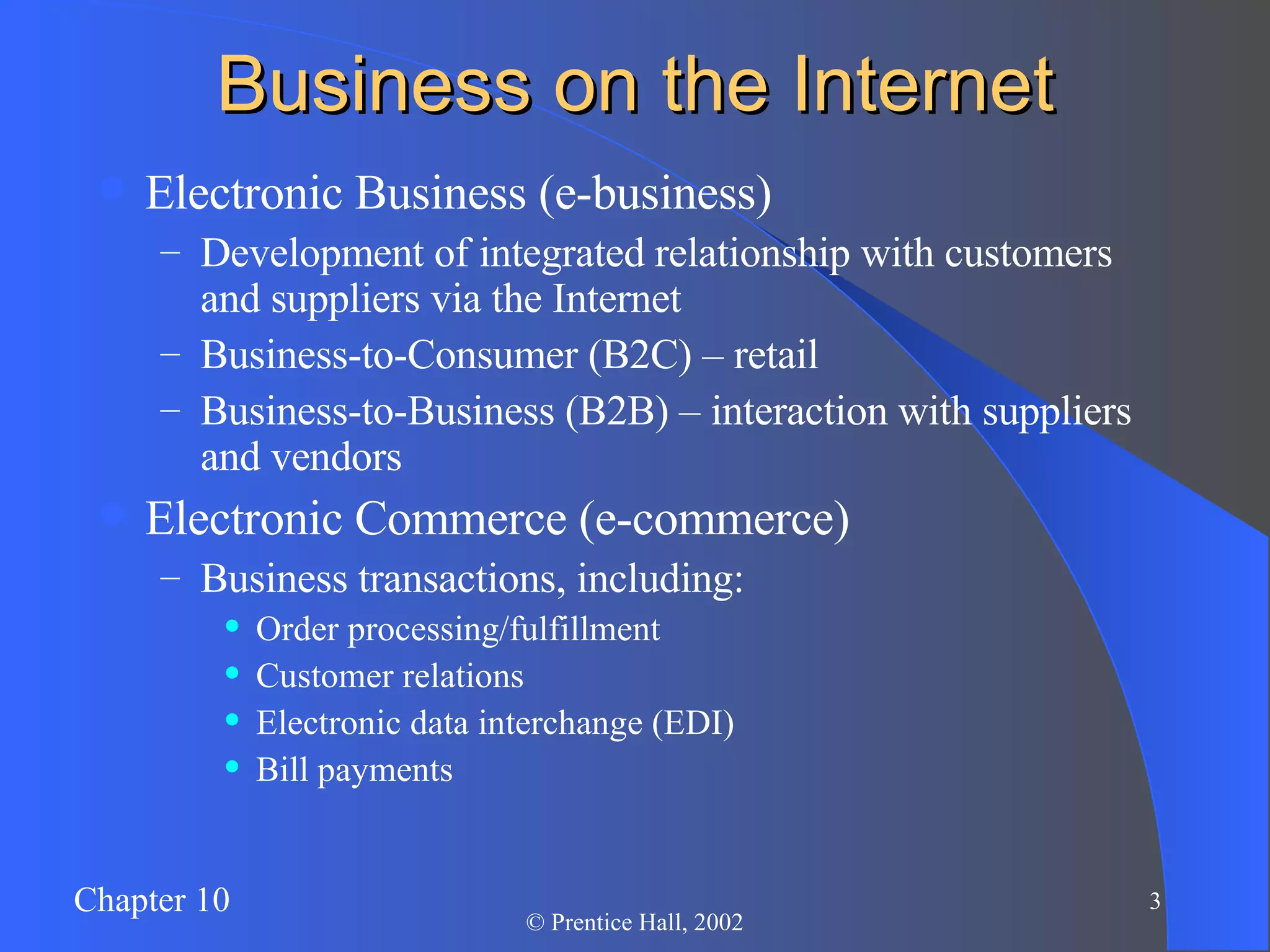 Business on the Internet Electronic Business (e-business) Development of integrated relationship with customers and suppliers via the Internet Business-to-Consumer (B2C) – retail Business-to-Business (B2B) – interaction with suppliers and vendors Electronic Commerce (e-commerce) Business transactions, including: Order processing/fulfillment Customer relations Electronic data interchange (EDI) Bill payments 