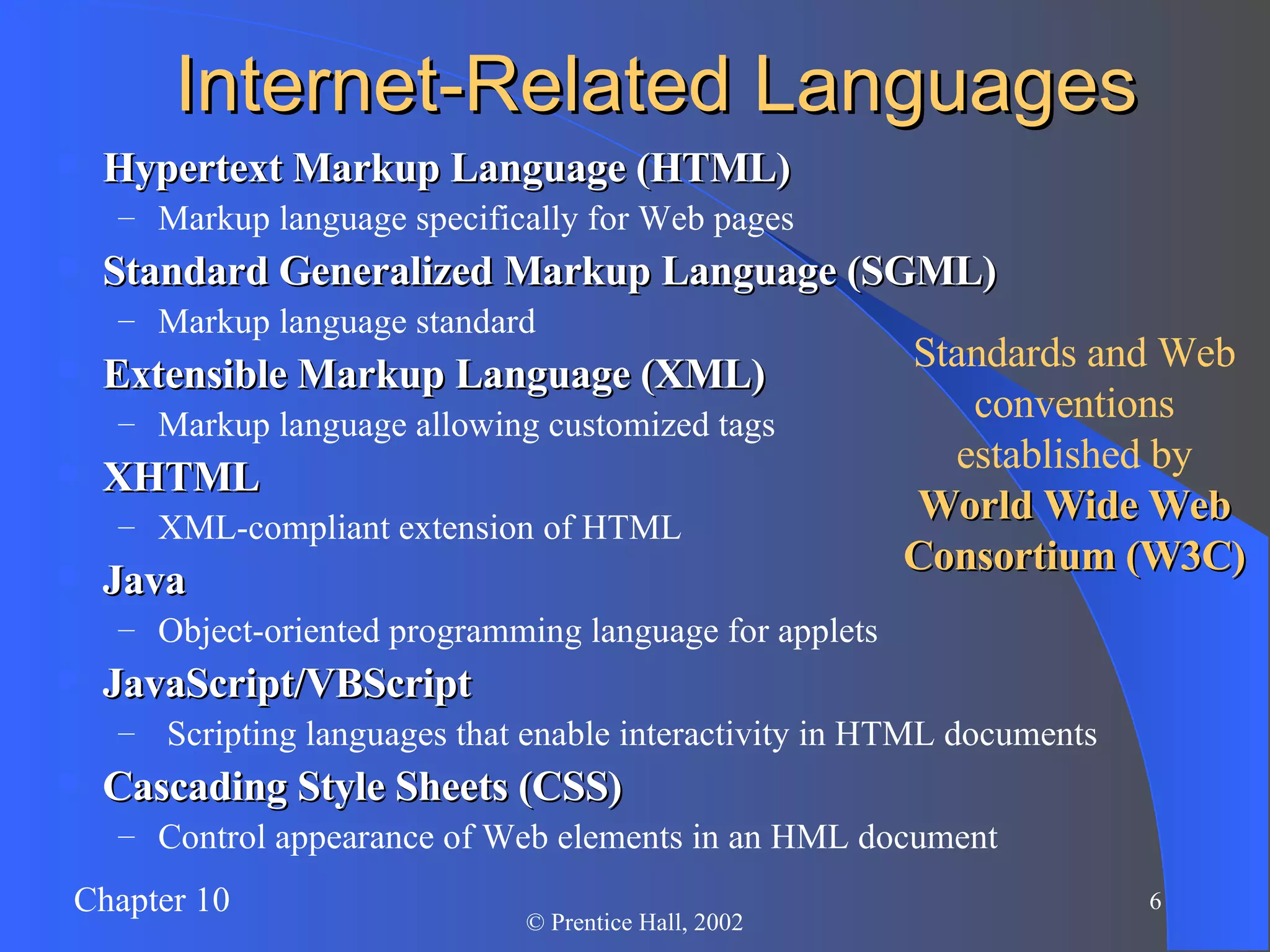 Internet-Related Languages Hypertext Markup Language (HTML) Markup language specifically for Web pages Standard Generalized Markup Language (SGML) Markup language standard Extensible Markup Language (XML) Markup language allowing customized tags XHTML XML-compliant extension of HTML Java Object-oriented programming language for applets JavaScript/VBScript   Scripting languages that enable interactivity in HTML documents Cascading Style Sheets (CSS) Control appearance of Web elements in an HML document Standards and Web conventions established by World Wide Web Consortium (W3C) 