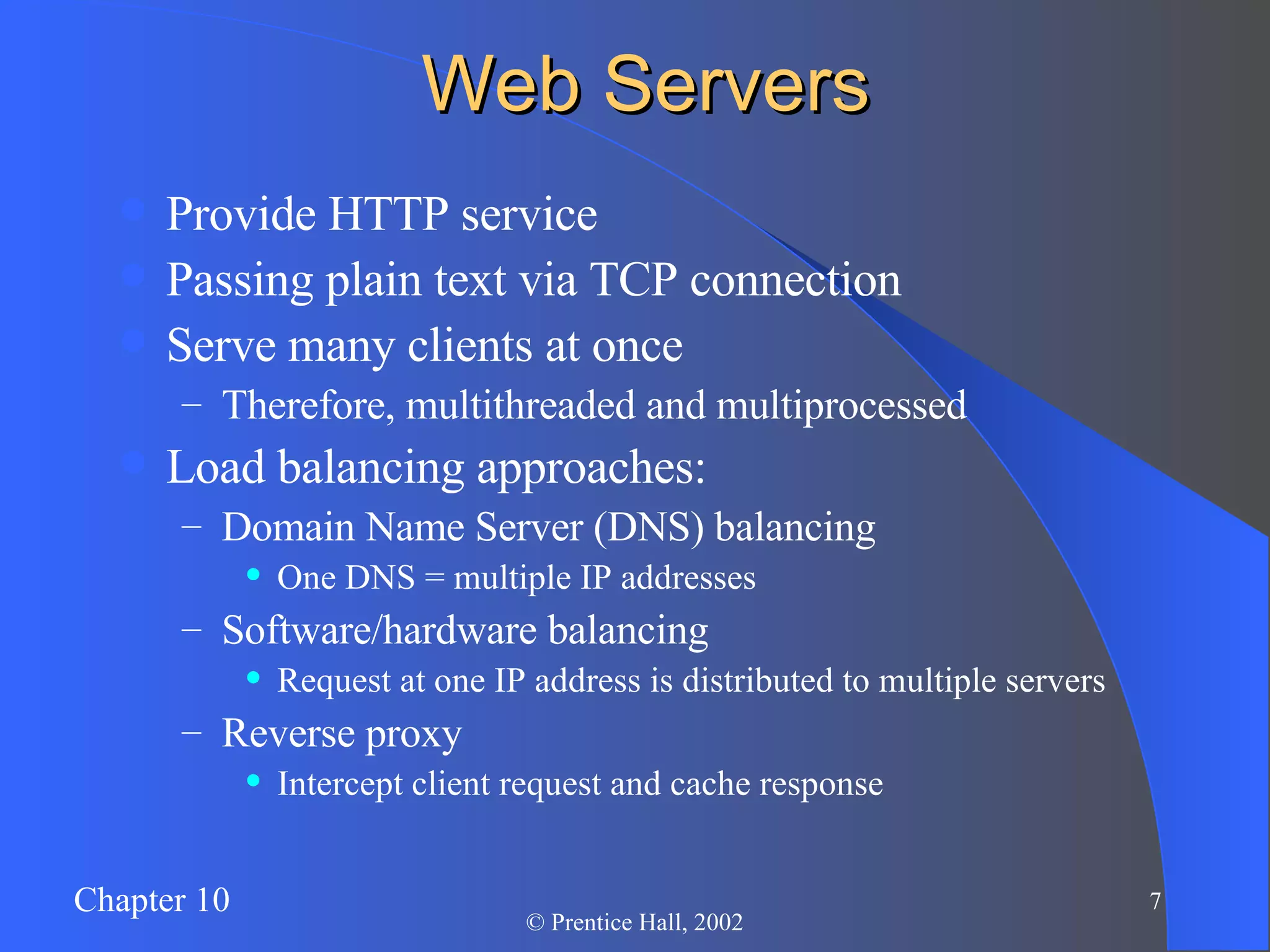 Web Servers Provide HTTP service Passing plain text via TCP connection Serve many clients at once Therefore, multithreaded and multiprocessed Load balancing approaches: Domain Name Server (DNS) balancing One DNS = multiple IP addresses Software/hardware balancing Request at one IP address is distributed to multiple servers Reverse proxy Intercept client request and cache response 