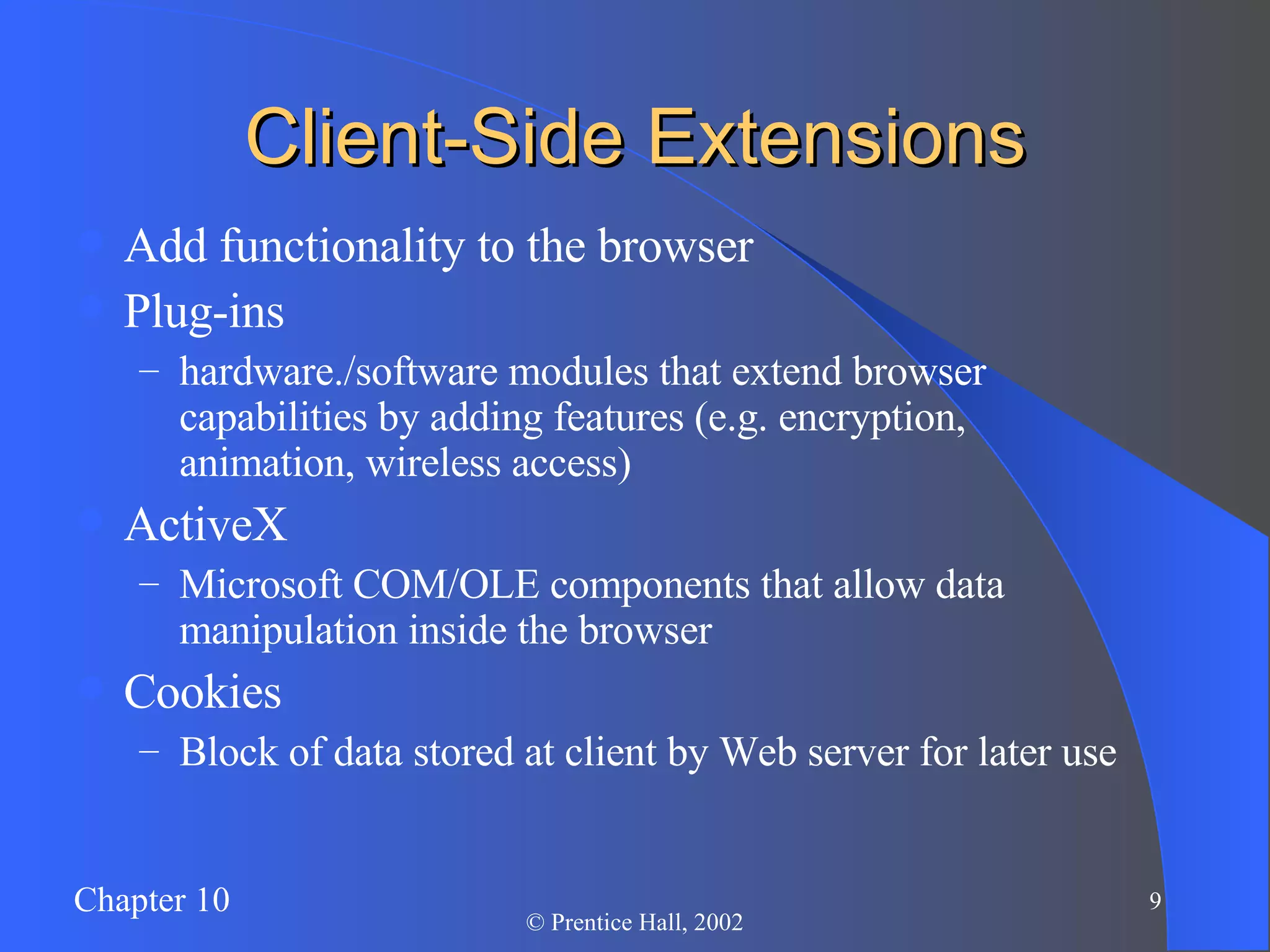 Client-Side Extensions Add functionality to the browser Plug-ins hardware./software modules that extend browser capabilities by adding features (e.g. encryption, animation, wireless access) ActiveX Microsoft COM/OLE components that allow data manipulation inside the browser Cookies Block of data stored at client by Web server for later use 