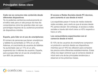 © comScore, Inc. Proprietary. 3
Principales datos clave
El acceso a Redes Sociales desde PC decrece,
pero aumenta el uso desde el móvil
Los españoles pasan 4 horas de media visitando
redes sociales, pero cierto es que el acceso desde
PC parece decaer. Sin embargo, el acceso a redes
sociales a través del móvil crece un 45% respecto a
hace un año.
Los consumidores experimentan con el
comercio desde el móvil.
El 10% de los usuarios de smartphone compraron
un producto o servicio desde sus dispositivos;
mientras que el 16% los utilizaron para comparar
los precios entre diferentes establecimientos. Estas
cifras nos dejan entrever que el comercio desde el
móvil será una de las principales tendencias a
observar en los próximos meses.
Cada vez se consume más contenido desde
diferentes dispositivos
Ya no podemos centrarnos exclusivamente en
el tráfico web para un site porque día tras día
comprobamos cómo los grandes sites ven que
porcentajes mayores de su audiencia provienen
de dispositivos móviles.
España, país líder en el uso de smartphones
El número de personas que tienen smartphone
y tableta ha aumentado un 70% en un año.
Ademas, el crecimiento de usuarios de tabletas
ha aumentado casi un 11% en un año,
superando los 4 millones de usuarios. España,
país europeo líder en el uso de smartphones
con 66% de penetración.
 