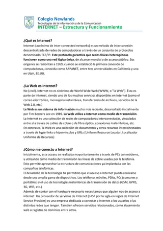 Colegio Newlands
Tecnologías de la Información y de la Comunicación

INTERNET – Estructura y Funcionamiento
¿Qué es Internet?
Internet (acrónimo de inter-connected networks) es un método de interconexión
descentralizada de redes de computadoras a través de un conjunto de protocolos
denominado TCP/IP. Este protocolo garantiza que redes físicas heterogéneas
funcionen como una red lógica única, de alcance mundial y de acceso público. Sus
orígenes se remontan a 1969, cuando se estableció la primera conexión de
computadoras, conocida como ARPANET, entre tres universidades en California y una
en Utah, EE.UU.

¿La Web es Internet?
No (¡no!). Internet no es sinónimo de World Wide Web (WWW, o "la Web"). Ésta es
parte de Internet, siendo uno de los muchos servicios disponibles en Internet (como el
correo electrónico, mensajería instantánea, transferencia de archivos, servicios de la
Web 2.0, etc.)
La Web es un sistema de información mucho más reciente, desarrollado inicialmente
por Tim Berners Lee en 1989. La Web utiliza a Internet como medio de transmisión.
La Internet es una colección de redes de computadoras interconectadas, vinculadas
entre sí a través de cables de cobre o de fibra óptica, conexiones inalámbricas, etc.
En contraste, la Web es una colección de documentos y otros recursos interconectados
a través de hyperlinks o hipervínculos y URLs (Uniform Resource Locator, Localizador
Uniforme de Recursos)

¿Cómo me conecto a Internet?
Inicialmente, este acceso se realizaba mayoritariamente a través de PCs con módems,
y utilizando como medio de transmisión las líneas de cobre usadas por la telefonía.
Esto permite aprovechar la estructura de comunicaciones ya implantada por las
compañías telefónicas.
El desarrollo de la tecnología ha permitido que el acceso a Internet pueda realizarse
desde una amplia gama de dispositivos. Los teléfonos móviles, PDAs, PCs (comunes y
portátiles) y el uso de tecnologías inalámbricas de transmisión de datos (GSM, GPRS,
3G, Wifi, etc.)
Además de contar con el hardware necesario necesitamos que alguien nos de acceso a
internet. Un proveedor de servicios de Internet (o ISP por la sigla en inglés de Internet
Service Provider) es una empresa dedicada a conectar a Internet a los usuarios o las
distintas redes que tengan. También ofrecen servicios relacionados, como alojamiento
web o registro de dominios entre otros.

 