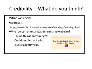 Credibility – What do you think?
What we know…
•Address is:
 http://www.irishcultureandcustoms.com/weddings/weddings.html
•Who (person or organization) runs the web site?
  •Found this at bottom right:
  •Could not find out who
   Russ Haggerty was.
 