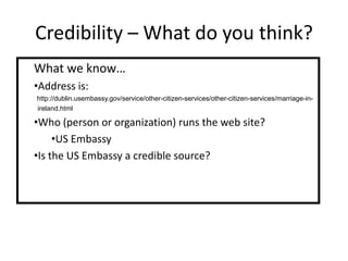 Credibility – What do you think?
What we know…
•Address is:
http://dublin.usembassy.gov/service/other-citizen-services/other-citizen-services/marriage-in-
ireland.html

•Who (person or organization) runs the web site?
     •US Embassy
•Is the US Embassy a credible source?
 