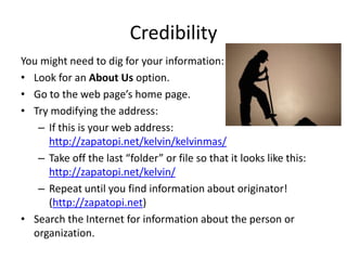 Credibility
You might need to dig for your information:
• Look for an About Us option.
• Go to the web page’s home page.
• Try modifying the address:
   – If this is your web address:
     http://zapatopi.net/kelvin/kelvinmas/
   – Take off the last “folder” or file so that it looks like this:
     http://zapatopi.net/kelvin/
   – Repeat until you find information about originator!
     (http://zapatopi.net)
• Search the Internet for information about the person or
  organization.
 