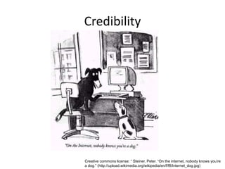 Credibility




Creative commons license: “ Steiner, Peter. “On the internet, nobody knows you’re
a dog.” (http://upload.wikimedia.org/wikipedia/en/f/f8/Internet_dog.jpg)
 