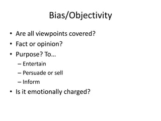 Bias/Objectivity
• Are all viewpoints covered?
• Fact or opinion?
• Purpose? To…
  – Entertain
  – Persuade or sell
  – Inform
• Is it emotionally charged?
 