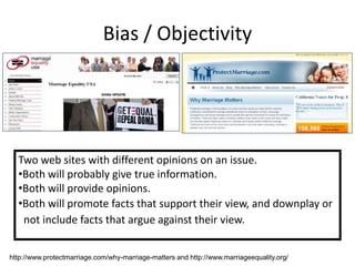 Bias / Objectivity




  Two web sites with different opinions on an issue.
  •Both will probably give true information.
  •Both will provide opinions.
  •Both will promote facts that support their view, and downplay or
   not include facts that argue against their view.


http://www.protectmarriage.com/why-marriage-matters and http://www.marriageequality.org/
 