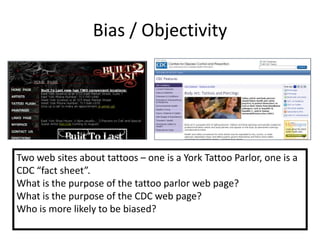 Bias / Objectivity




Two web sites about tattoos – one is a York Tattoo Parlor, one is a
CDC “fact sheet”.
What is the purpose of the tattoo parlor web page?
What is the purpose of the CDC web page?
Who is more likely to be biased?
 