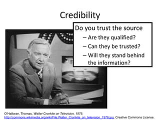 Credibility
                                                Do you trust the source
                                                      – Are they qualified?
                                                      – Can they be trusted?
                                                      – Will they stand behind
                                                        the information?




O’Halloran, Thomas. Walter Cronkite on Television, 1976.
http://commons.wikimedia.org/wiki/File:Walter_Cronkite_on_television_1976.jpg, Creative Commons License.
 