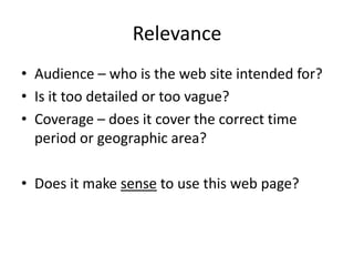 Relevance
• Audience – who is the web site intended for?
• Is it too detailed or too vague?
• Coverage – does it cover the correct time
  period or geographic area?

• Does it make sense to use this web page?
 