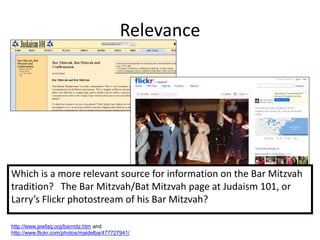 Relevance




Which is a more relevant source for information on the Bar Mitzvah
tradition? The Bar Mitzvah/Bat Mitzvah page at Judaism 101, or
Larry’s Flickr photostream of his Bar Mitzvah?

http://www.jewfaq.org/barmitz.htm and
http://www.flickr.com/photos/maidelba/477727941/
 