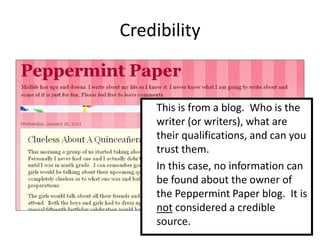 Credibility


     This is from a blog. Who is the
     writer (or writers), what are
     their qualifications, and can you
     trust them.
     In this case, no information can
     be found about the owner of
     the Peppermint Paper blog. It is
     not considered a credible
     source.
 