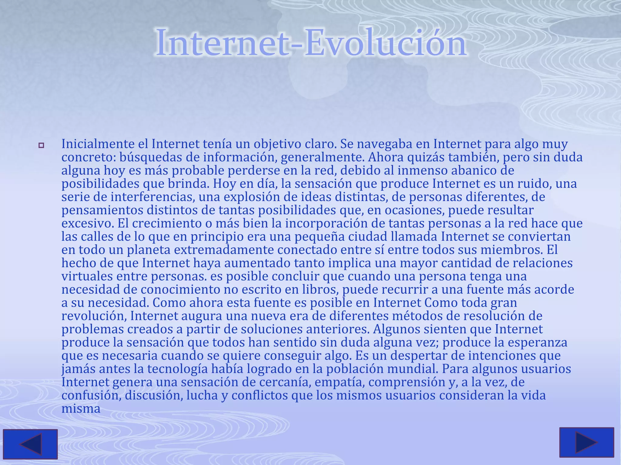 Internet-EvoluciónInicialmente el Internet tenía un objetivo claro. Se navegaba en Internet para algo muy concreto: búsquedas de información, generalmente. Ahora quizás también, pero sin duda alguna hoy es más probable perderse en la red, debido al inmenso abanico de posibilidades que brinda. Hoy en día, la sensación que produce Internet es un ruido, una serie de interferencias, una explosión de ideas distintas, de personas diferentes, de pensamientos distintos de tantas posibilidades que, en ocasiones, puede resultar excesivo. El crecimiento o más bien la incorporación de tantas personas a la red hace que las calles de lo que en principio era una pequeña ciudad llamada Internet se conviertan en todo un planeta extremadamente conectado entre sí entre todos sus miembros. El hecho de que Internet haya aumentado tanto implica una mayor cantidad de relaciones virtuales entre personas. es posible concluir que cuando una persona tenga una necesidad de conocimiento no escrito en libros, puede recurrir a una fuente más acorde a su necesidad. Como ahora esta fuente es posible en Internet Como toda gran revolución, Internet augura una nueva era de diferentes métodos de resolución de problemas creados a partir de soluciones anteriores. Algunos sienten que Internet produce la sensación que todos han sentido sin duda alguna vez; produce la esperanza que es necesaria cuando se quiere conseguir algo. Es un despertar de intenciones que jamás antes la tecnología había logrado en la población mundial. Para algunos usuarios Internet genera una sensación de cercanía, empatía, comprensión y, a la vez, de confusión, discusión, lucha y conflictos que los mismos usuarios consideran la vida misma