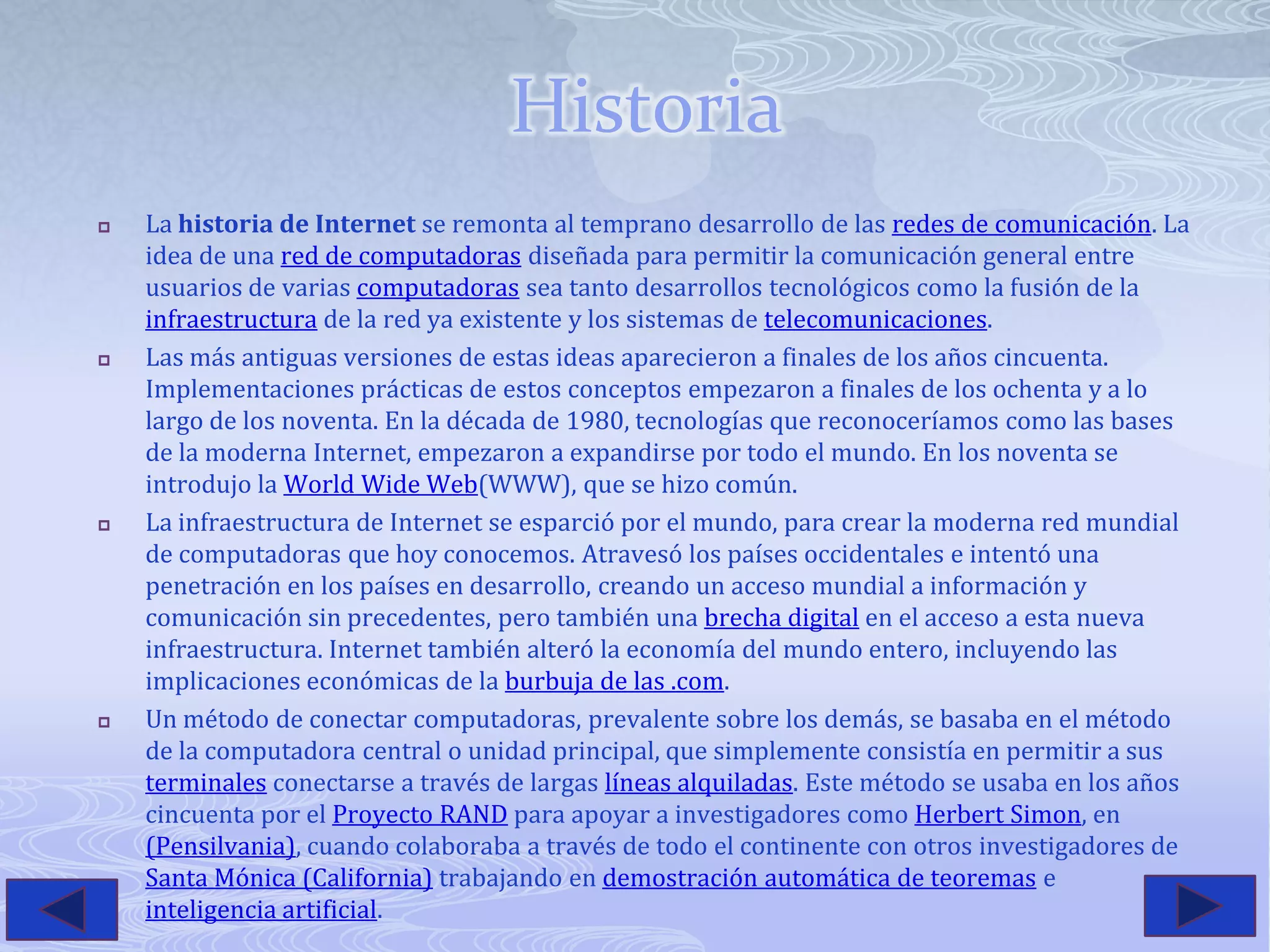 HistoriaLa historia de Internet se remonta al temprano desarrollo de las redes de comunicación. La idea de una red de computadoras diseñada para permitir la comunicación general entre usuarios de varias computadoras sea tanto desarrollos tecnológicos como la fusión de la infraestructura de la red ya existente y los sistemas de telecomunicaciones.Las más antiguas versiones de estas ideas aparecieron a finales de los años cincuenta. Implementaciones prácticas de estos conceptos empezaron a finales de los ochenta y a lo largo de los noventa. En la década de 1980, tecnologías que reconoceríamos como las bases de la moderna Internet, empezaron a expandirse por todo el mundo. En los noventa se introdujo la World Wide Web(WWW), que se hizo común.La infraestructura de Internet se esparció por el mundo, para crear la moderna red mundial de computadoras que hoy conocemos. Atravesó los países occidentales e intentó una penetración en los países en desarrollo, creando un acceso mundial a información y comunicación sin precedentes, pero también una brecha digital en el acceso a esta nueva infraestructura. Internet también alteró la economía del mundo entero, incluyendo las implicaciones económicas de la burbuja de las .com.Un método de conectar computadoras, prevalente sobre los demás, se basaba en el método de la computadora central o unidad principal, que simplemente consistía en permitir a sus terminales conectarse a través de largas líneas alquiladas. Este método se usaba en los años cincuenta por el Proyecto RAND para apoyar a investigadores como Herbert Simon, en(Pensilvania), cuando colaboraba a través de todo el continente con otros investigadores de Santa Mónica (California) trabajando en demostración automática de teoremas e inteligencia artificial.